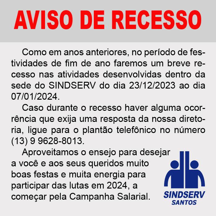 AVISO DE RECESSO Como em anos anteriores, no período de festividades de fim de ano faremos um breve recesso nas atividades desenvolvidas dentro da sede do SINDSERV do dia 23/12/2023 ao dia 07/01/2024. Caso durante o recesso haver alguma ocorrência que exija uma resposta da nossa diretoria, ligue para o plantão telefônico no número (13) 9 9628-8013. Aproveitamos o ensejo para desejar a você e aos seus queridos muito boas festas e muita energia para participar das lutas em 2024, a começar pela Campanha Salarial.