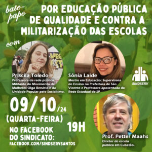 Bate-papo: "Por educação pública de qualidade e contra a militarização das escolas" Dia 09/10/2024 (quarta-feira), às 19h, no Facebook do sindicato (facebook.com/SindservSantos) Participantes: Priscila Toledo Professora da rede pública. Militante do Movimento de Mulheres Olga Benário e da Unidade Popular pelo Socialismo. Sônia Laide Mestre em Educação pela Universidade Metropolitana de Santos; graduada em Pedagogia e em Letras. Atualmente Supervisora de Ensino, na Prefeitura de São Vicente, e Professora de Língua Português, aposentada, da Rede Estadual de SP. Prof. Petter Maahs Diretor de escola pública em Cubatão.